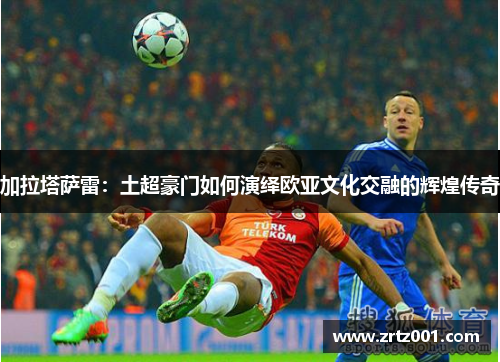 加拉塔萨雷：土超豪门如何演绎欧亚文化交融的辉煌传奇