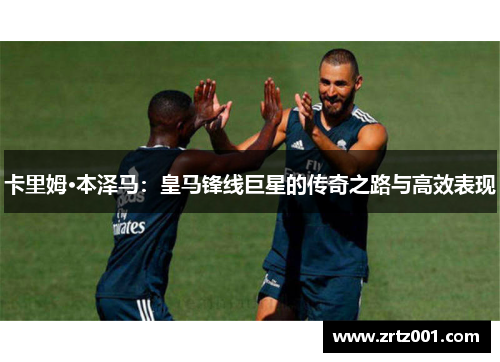 卡里姆·本泽马：皇马锋线巨星的传奇之路与高效表现