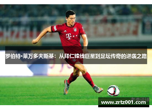 罗伯特·莱万多夫斯基：从拜仁锋线巨星到足坛传奇的逆袭之路